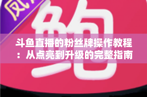 斗鱼直播的粉丝牌操作教程：从点亮到升级的完整指南，新手也能一学就会