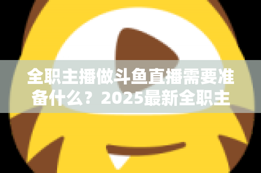 全职主播做斗鱼直播需要准备什么？2025最新全职主播入行准备清单与避坑指南