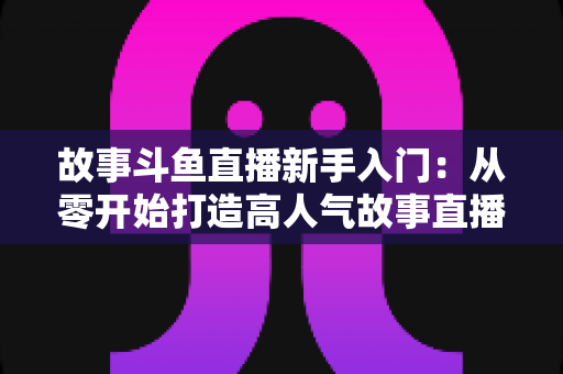 故事斗鱼直播新手入门：从零开始打造高人气故事直播间的完整指南