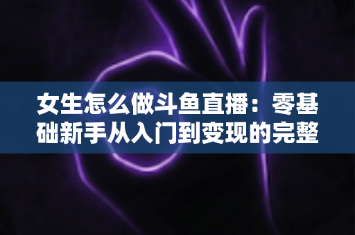 女生怎么做斗鱼直播:零基础新手从入门到变现的完整攻略 女生怎么做斗鱼直播:零基础新手从入门到变现的完整攻略