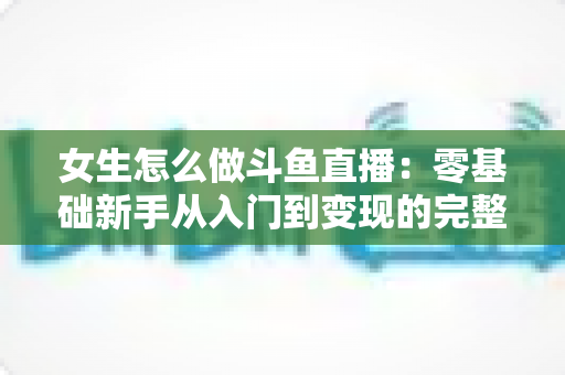 女生怎么做斗鱼直播:零基础新手从入门到变现的完整攻略 女生怎么做斗鱼直播:零基础新手从入门到变现的完整攻略