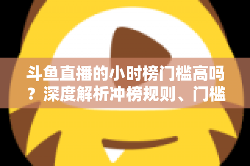 斗鱼直播的小时榜门槛高吗？深度解析冲榜规则、门槛数据与上榜实用攻略