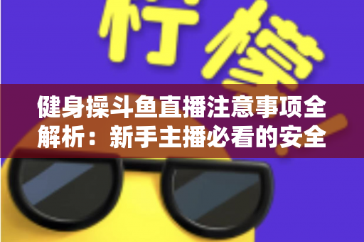健身操斗鱼直播注意事项全解析：新手主播必看的安全涨粉实战指南