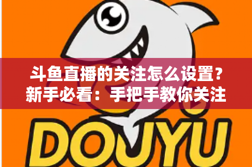 斗鱼直播的关注怎么设置?新手必看:手把手教你关注主播、管理关注列表与开启开播提醒的完整攻略 斗鱼直播的关注怎么设置?新手必看:手把手教你关注主播、管理关注列表与开启开播提醒的完整攻略
