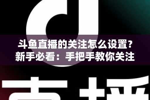 斗鱼直播的关注怎么设置?新手必看:手把手教你关注主播、管理关注列表与开启开播提醒的完整攻略 斗鱼直播的关注怎么设置?新手必看:手把手教你关注主播、管理关注列表与开启开播提醒的完整攻略