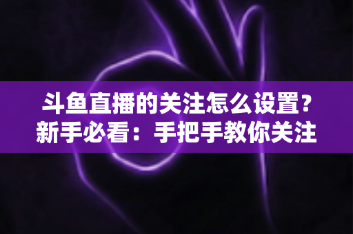 斗鱼直播的关注怎么设置？新手必看：手把手教你关注主播、管理关注列表与开启开播提醒的完整攻略