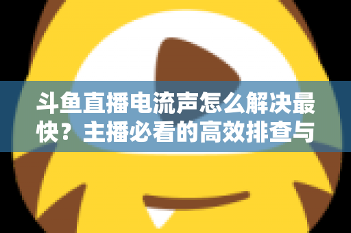 斗鱼直播电流声怎么解决最快？主播必看的高效排查与处理全攻略