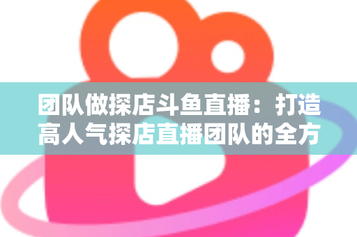 团队做探店斗鱼直播：打造高人气探店直播团队的全方位实战指南