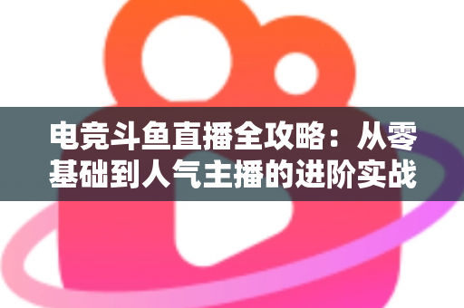 电竞斗鱼直播全攻略：从零基础到人气主播的进阶实战手册