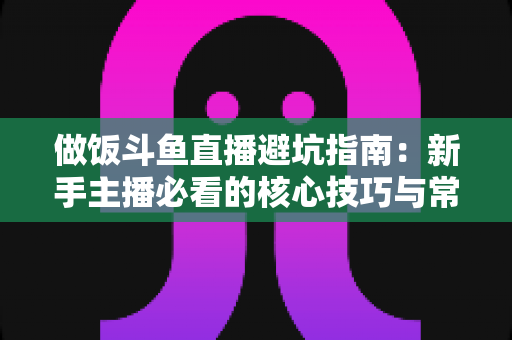 做饭斗鱼直播避坑指南:新手主播必看的核心技巧与常见误区解析 做饭斗鱼直播避坑指南:新手主播必看的核心技巧与常见误区解析