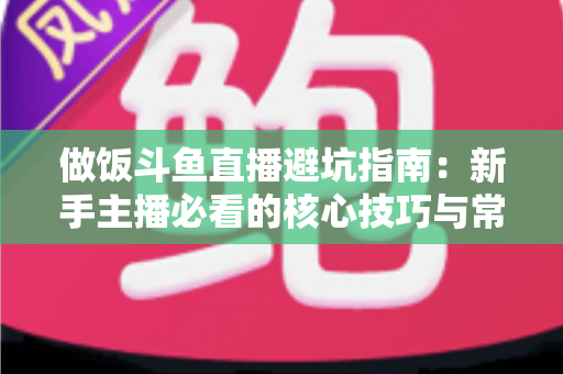 做饭斗鱼直播避坑指南：新手主播必看的核心技巧与常见误区解析