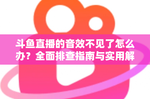 斗鱼直播的音效不见了怎么办？全面排查指南与实用解决方法