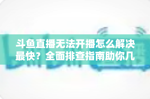 斗鱼直播无法开播怎么解决最快？全面排查指南助你几分钟内恢复直播