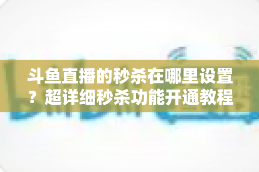 斗鱼直播的秒杀在哪里设置？超详细秒杀功能开通教程与运营技巧全解析