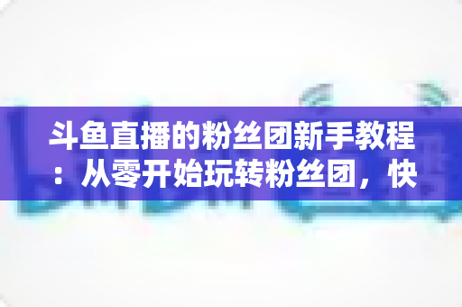 斗鱼直播的粉丝团新手教程：从零开始玩转粉丝团，快速提升亲密度