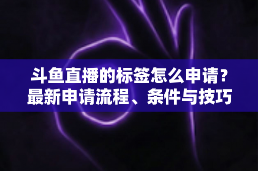 斗鱼直播的标签怎么申请?最新申请流程、条件与技巧全解析 斗鱼直播的标签怎么申请?最新申请流程、条件与技巧全解析