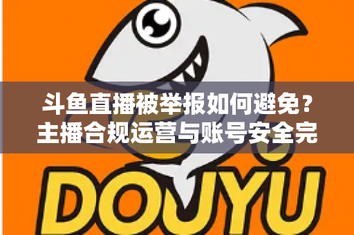 斗鱼直播被举报如何避免?主播合规运营与账号安全完全指南 斗鱼直播被举报如何避免?主播合规运营与账号安全完全指南