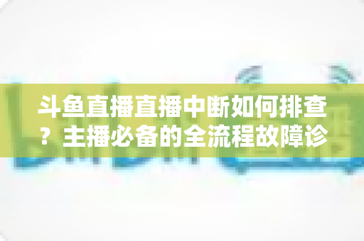 斗鱼直播直播中断如何排查?主播必备的全流程故障诊断与快速恢复指南 斗鱼直播直播中断如何排查?主播必备的全流程故障诊断与快速恢复指南