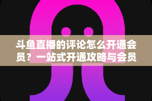 斗鱼直播的评论怎么开通会员?一站式开通攻略与会员权益全解析 斗鱼直播的评论怎么开通会员?一站式开通攻略与会员权益全解析