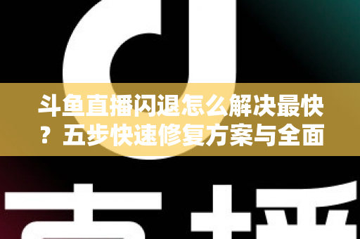 斗鱼直播闪退怎么解决最快？五步快速修复方案与全面排查指南助你畅享直播