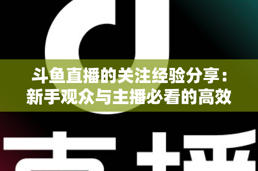 斗鱼直播的关注经验分享:新手观众与主播必看的高效涨粉指南 斗鱼直播的关注经验分享:新手观众与主播必看的高效涨粉指南