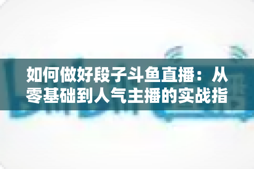 如何做好段子斗鱼直播：从零基础到人气主播的实战指南