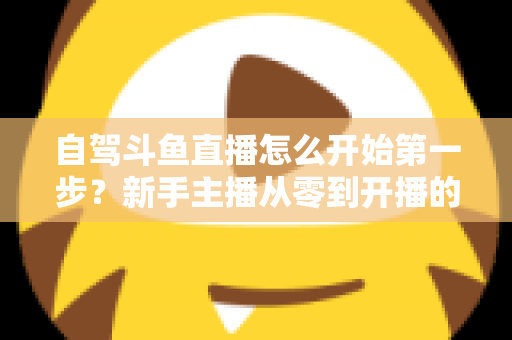 自驾斗鱼直播怎么开始第一步？新手主播从零到开播的完整实战指南