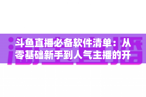 斗鱼直播必备软件清单：从零基础新手到人气主播的开播装备全攻略