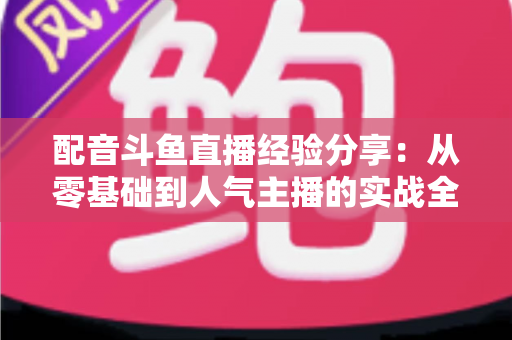 配音斗鱼直播经验分享：从零基础到人气主播的实战全攻略