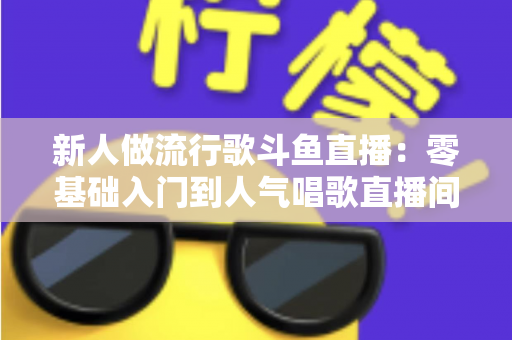 新人做流行歌斗鱼直播：零基础入门到人气唱歌直播间的完整实战指南