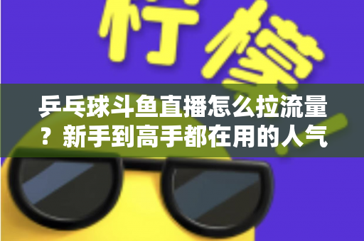 乒乓球斗鱼直播怎么拉流量?新手到高手都在用的人气提升全攻略 乒乓球斗鱼直播怎么拉流量?新手到高手都在用的人气提升全攻略