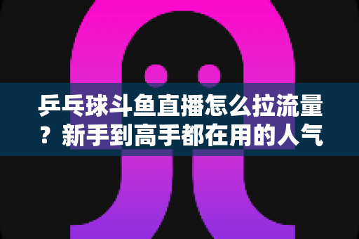 乒乓球斗鱼直播怎么拉流量?新手到高手都在用的人气提升全攻略 乒乓球斗鱼直播怎么拉流量?新手到高手都在用的人气提升全攻略