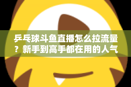 乒乓球斗鱼直播怎么拉流量？新手到高手都在用的人气提升全攻略