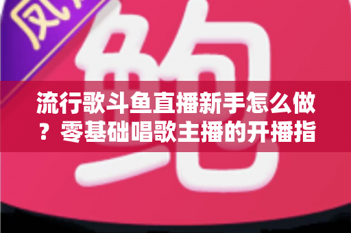 流行歌斗鱼直播新手怎么做？零基础唱歌主播的开播指南与快速涨粉秘诀