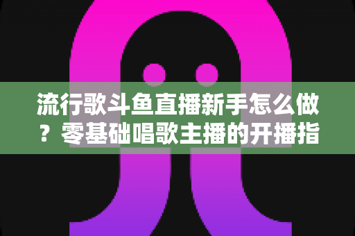 流行歌斗鱼直播新手怎么做？零基础唱歌主播的开播指南与快速涨粉秘诀