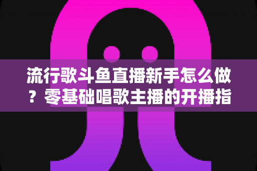 流行歌斗鱼直播新手怎么做？零基础唱歌主播的开播指南与快速涨粉秘诀