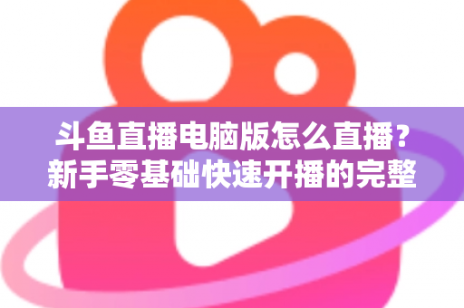 斗鱼直播电脑版怎么直播？新手零基础快速开播的完整教程指南