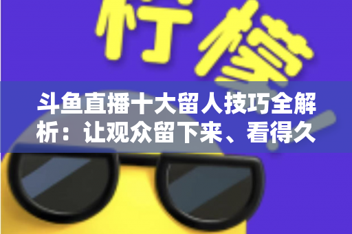 斗鱼直播十大留人技巧全解析：让观众留下来、看得久、回得来的实战指南