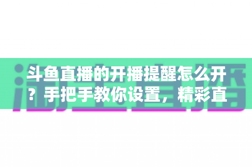 斗鱼直播的开播提醒怎么开？手把手教你设置，精彩直播再也不错过！