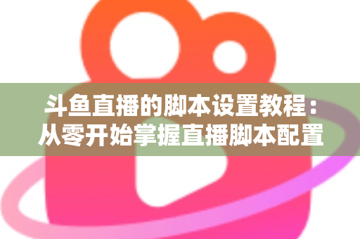 斗鱼直播的脚本设置教程：从零开始掌握直播脚本配置的完整指南