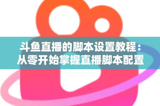 斗鱼直播的脚本设置教程：从零开始掌握直播脚本配置的完整指南