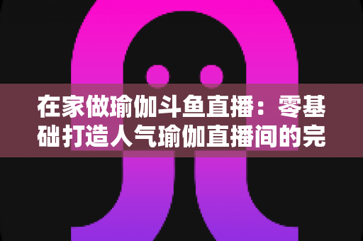 在家做瑜伽斗鱼直播:零基础打造人气瑜伽直播间的完整实战指南 在家做瑜伽斗鱼直播:零基础打造人气瑜伽直播间的完整实战指南