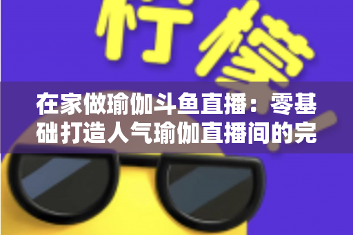 在家做瑜伽斗鱼直播:零基础打造人气瑜伽直播间的完整实战指南 在家做瑜伽斗鱼直播:零基础打造人气瑜伽直播间的完整实战指南