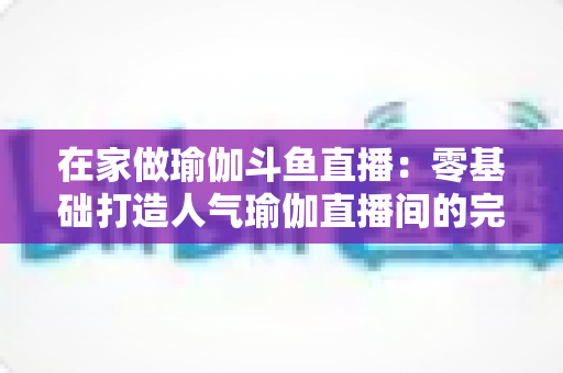 在家做瑜伽斗鱼直播：零基础打造人气瑜伽直播间的完整实战指南