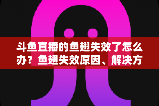 斗鱼直播的鱼翅失效了怎么办？鱼翅失效原因、解决方法与预防技巧全攻略