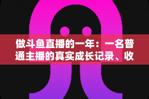 做斗鱼直播的一年:一名普通主播的真实成长记录、收入揭秘与避坑经验全分享 做斗鱼直播的一年:一名普通主播的真实成长记录、收入揭秘与避坑经验全分享