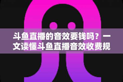 斗鱼直播的音效要钱吗？一文读懂斗鱼直播音效收费规则与免费使用攻略