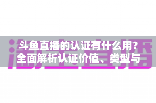 斗鱼直播的认证有什么用？全面解析认证价值、类型与申请流程，助你快速提升账号影响力