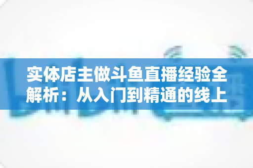 实体店主做斗鱼直播经验全解析：从入门到精通的线上线下引流实战指南