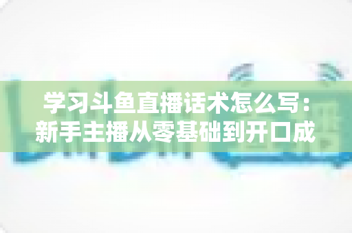 学习斗鱼直播话术怎么写：新手主播从零基础到开口成章的实战指南